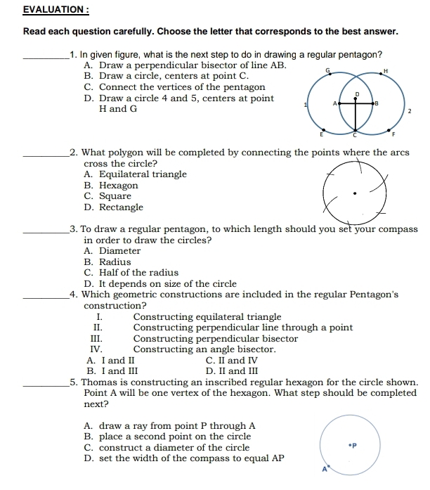 EVALUATION ：
Read each question carefully. Choose the letter that corresponds to the best answer.
1. In given figure, what is the next step to do in drawing a regular pentagon?
A.  Draw a perpendicular bisector of line AB. 
B.  Draw a circle, centers at point C.
C.  Connect the vertices of the pentagon
D.  Draw a circle 4 and 5, centers at point 
H and G
2. What polygon will be completed by connecting the points where the arcs
cross the circle?
A.  Equilateral triangle
B. Hexagon
C. Square
D. Rectangle
3. To draw a regular pentagon, to which length should you set your compass
in order to draw the circles?
A.   Diameter
B.  Radius
C.  Half of the radius
D.  It depends on size of the circle
4. Which geometric constructions are included in the regular Pentagon's
construction?
I. Constructing equilateral triangle
II._ Constructing perpendicular line through a point
III Constructing perpendicular bisector
IV. Constructing an angle bisector.
A.  I and II C. II and IV
B.  I and III D. II and III
5. Thomas is constructing an inscribed regular hexagon for the circle shown.
Point A will be one vertex of the hexagon. What step should be completed
next?
A.  draw a ray from point P through A
B.  place a second point on the circle
C.  construct a diameter of the circle
D.  set the width of the compass to equal AP