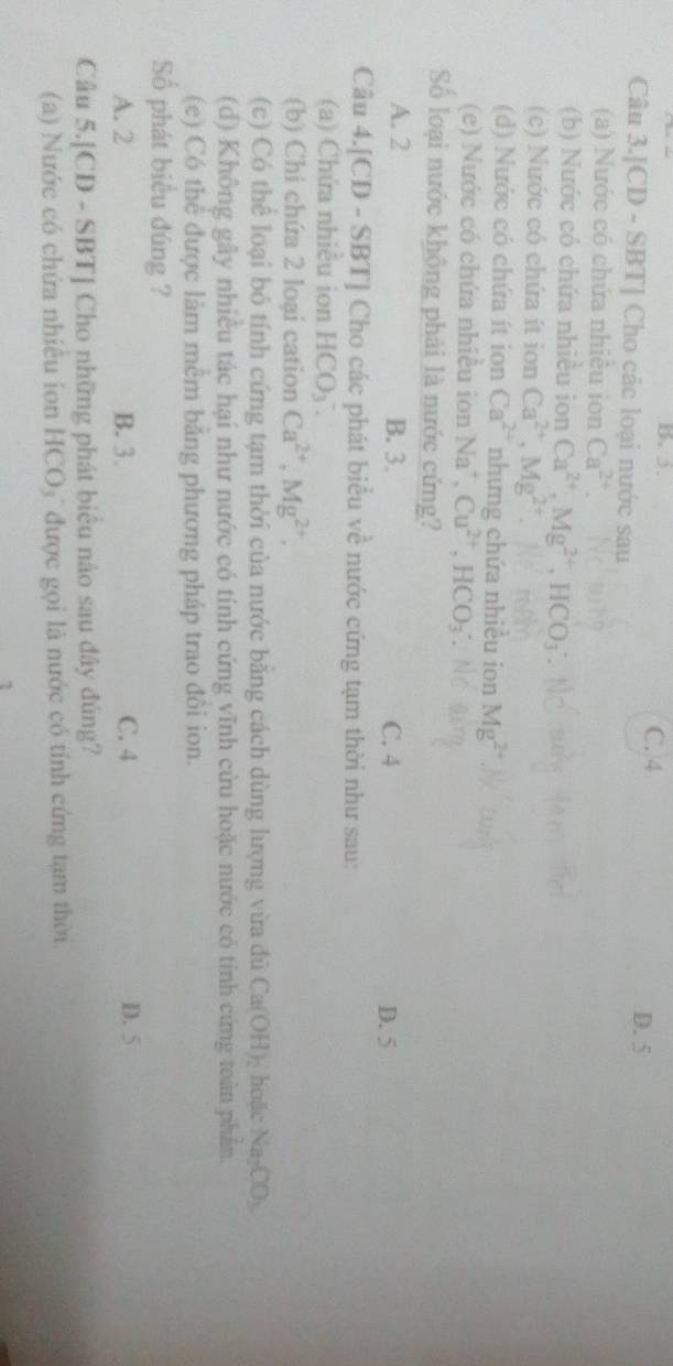 B. 5. C. 4
Câu 3.[CD - SBT] Cho các loại nước sau D. 5
(a) Nước có chứa nhiều ion Ca^(2+). 
(b) Nước có chứa nhiều ion Ca^(2+), Mg^(2+), HCO_3
(c) Nước có chứa ít ion Ca^(2+), Mg^(2+)
(d) Nước có chứa ít ion Ca^(2+) nhưng chứa nhiêu ion Mg^(2+)
(e) Nước có chứa nhiều ion Na^+, Cu^(2+), HCO_3
Số loại nước không phải là nước cứng?
A. 2 B. 3. C. 4 D. 5
Câu 4.[CD - SBT] Cho các phát biểu về nước cứng tạm thời như sau:
(a) Chứa nhiều ion HCO_3^(-. 
(b) Chi chứa 2 loại cation Ca^2+), Mg^(2+). 
(c) Có thể loại bỏ tính cứng tạm thời của nước bằng cách dùng lượng vừa đủ Ca(OH)_2 hoặc Na_2CO_3
(d) Không gây nhiều tác hại như nước có tính cứng vĩnh cửu hoặc nước có tính cứng toàn phần.
(e) Có thể được làm mêm băng phương pháp trao đôi ion.
ố phát biểu đúng ?
A. 2 B. 3. C. 4 D. 5
Câu 5.[CD - SBT] Cho những phát biểu nào sau đây đúng?
() Nước có chứa nhiêu ion HCO₃ được gọi là nước có tính cứng tạm thời.