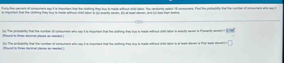 Forty-five percent of consumens say it is important that the clothing they buy is made witthout child labor. You randonly select 18 consumers. Find the probability that the number of consumers who say it 
is important that the clothing they buy is made witthout child labor is ((a) exactly seven, (b) at leas eleven, and (z)) less than twelve. 
(a) The probability that the number of consumers who say it is important that the clothing they buy is made without child labor is exactly seven is P)exactly sever y=0.196°
(Round to three decimall places as needed) 
(b) The probability that the number of consumers who say it is important that the clothing they buy is made without child labor is at least eleven is Plat least elever =□. 
(Round to three decimal places as needed)