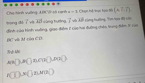 Cho hình vuông ABCD có cạnh a=2 :. Chọn hệ trục tọa độ (A;vector i;vector j), 
trong đó vector i và vector AD cùng hướng, vector j và vector AB cùng hướng. Tìm tọa độ các 
đỉnh của hình vuông, giao điểm I của hai đường chéo, trung điểm N của
BC và M của CD. 
Trả lời:
A(0;□ ), B(□ ;2), C(2;□ ), D(2;□ ).
I(□ ;□ ), N(□ ;2), M(2;□ )