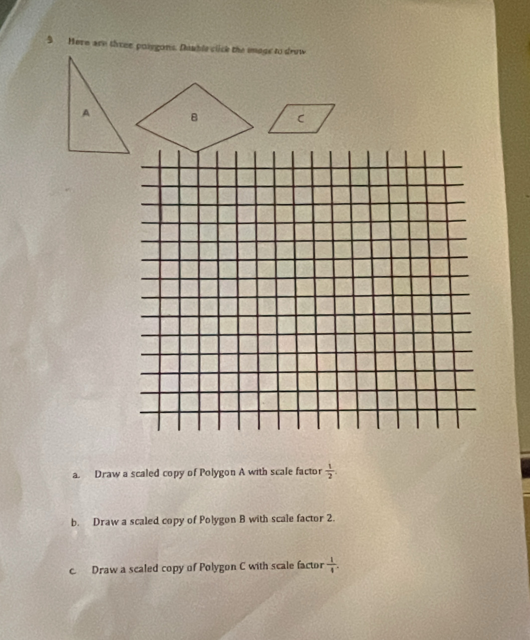 Here are three poigons. Dauble click the image to drow 
B 
C 
a. Draw a scaled copy of Polygon A with scale factor  1/2 . 
b. Draw a scaled copy of Polygon B with scale factor 2. 
c Draw a scaled copy of Polygon C with scale factor  1/4 .