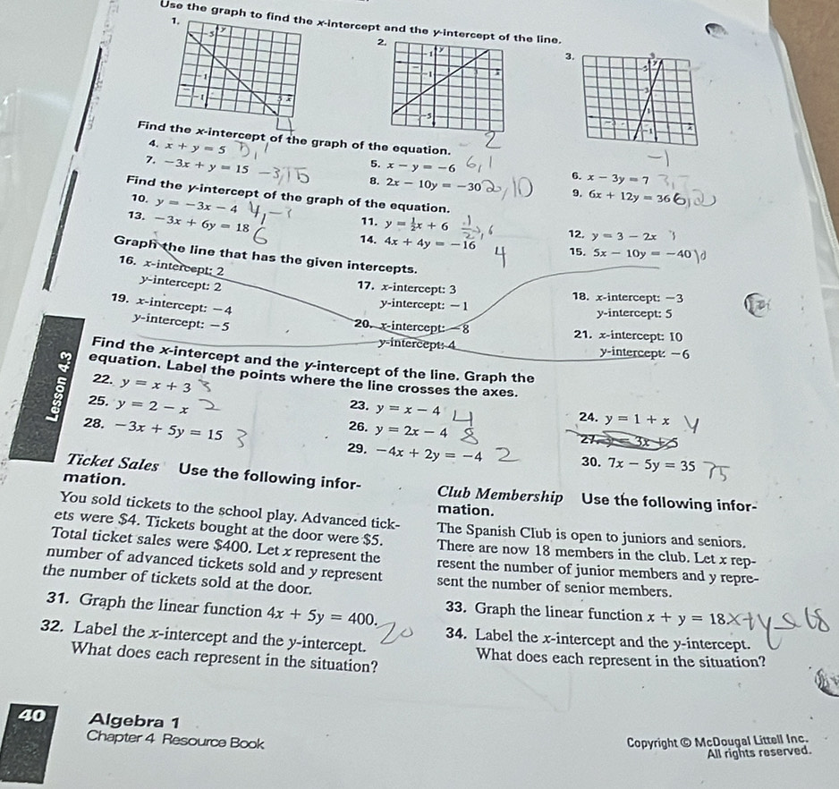Use the graph to x-intercept and the y-intercept ohe line.
3.
Findrcept of the graph of the equation.
4. x+y=5
5. x-y=-6
7. -3x+y=15-3j 8. 2x-10y=-30
6. x-3y=7
9. 6x+12y=36
Find the y-intercept of the graph of the equation.
10. y=-3x-4
13. -3x+6y=18
11. y= 1/2 x+6
14. 4x+4y=-16 12. y=3-2x
15. 5x-10y=-40
Graph the line that has the given intercepts.
16. x-intercept; 2 y-intercept: 2
17. x-intercept: 3 18. x-intercept: −3
y-intercept:  1 y-intercept: 5
19. x-intercept: −4 y-intercept: −5
20. x-intercept: 8 21. x-intercept: I0
y-intercept: 4 y-intercept:−6
Find the x-intercept and the y-intercept of the line. Graph the
equation. Label the points where the line crosses the axes.
22. y=x+3
5 25. y=2-x
23. y=x-4
24. y=1+x
28. -3x+5y=15 26. y=2x-4
Z 3x
29. -4x+2y=-4
30. 7x-5y=35
Ticket Sales Use the following infor-
mation. Club Membership Use the following infor-
mation.
You sold tickets to the school play. Advanced tick- The Spanish Club is open to juniors and seniors.
ets were $4. Tickets bought at the door were $5. There are now 18 members in the club. Let x rep-
Total ticket sales were $400. Let x represent the resent the number of junior members and y repre-
number of advanced tickets sold and y represent sent the number of senior members.
the number of tickets sold at the door. x+y=18
33. Graph the linear function
31. Graph the linear function 4x+5y=400. 34. Label the x-intercept and the y-intercept.
32. Label the x-intercept and the y-intercept.
What does each represent in the situation?
What does each represent in the situation?
40 Algebra 1
Chapter 4 Resource Book Copyright © McDougal Littell Inc.
All rights roserved.