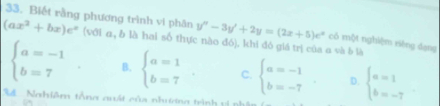 Biết rằng phương trình vi phân y''-3y'+2y=(2x+5)e^x có một nghiệm riêng dạng
(ax^2+bx)e^x (với a, b là hai số thực nào đó), khi đó giá trị của a và b là
beginarrayl a=-1 b=7endarray.. B. beginarrayl a=1 b=7endarray. C. beginarrayl a=-1 b=-7endarray.. D. beginarrayl a=1 b=-7endarray.
34 Nghiệm tổng quất của nhương trình vị ph