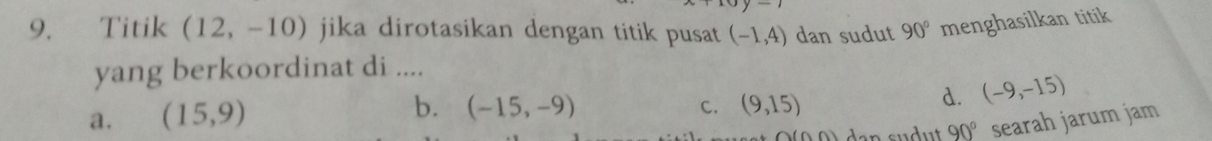 Titik (12,-10) jika dirotasikan dengan titik pusat (-1,4) dan sudut 90° menghasilkan titik
yang berkoordinat di ....
a. (15,9)
b. (-15,-9) (9,15)
C.
d. (-9,-15)
∩ (∩ A)
90° searah jarum jam