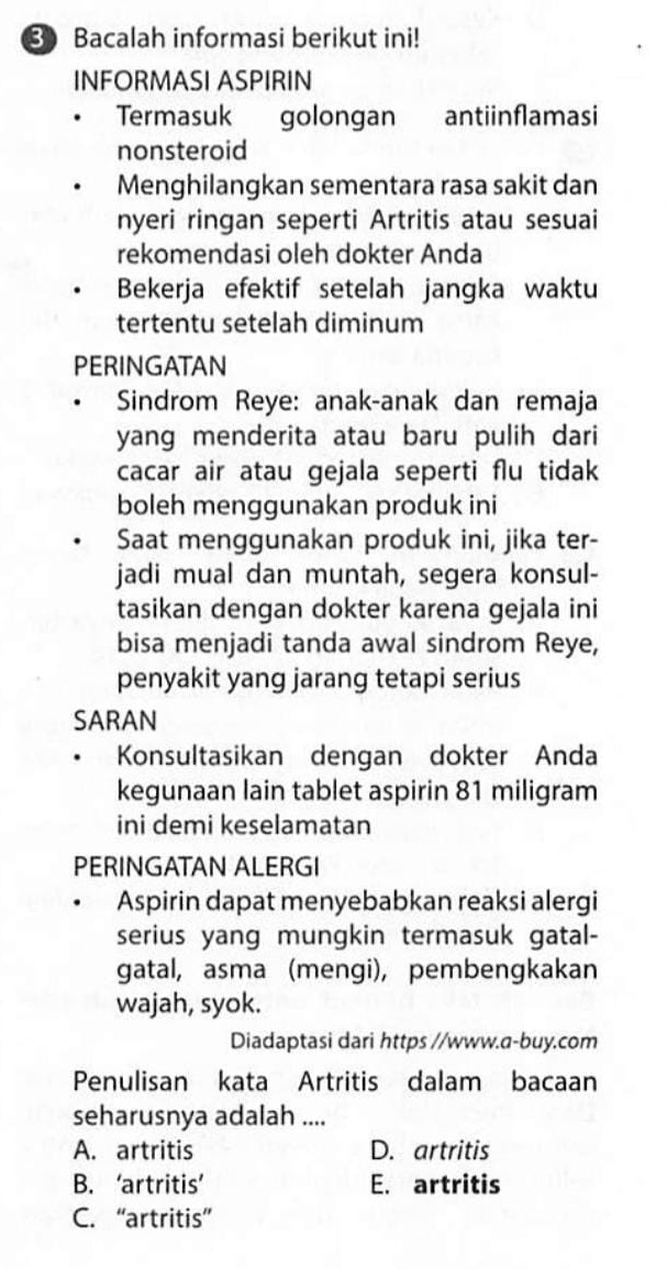 Bacalah informasi berikut ini!
INFORMASI ASPIRIN
Termasuk golongan antiinflamasi
nonsteroid
Menghilangkan sementara rasa sakit dan
nyeri ringan seperti Artritis atau sesuai
rekomendasi oleh dokter Anda
Bekerja efektif setelah jangka waktu
tertentu setelah diminum
PERINGATAN
Sindrom Reye: anak-anak dan remaja
yang menderita atau baru pulih dari
cacar air atau gejala seperti flu tidak
boleh menggunakan produk ini
Saat menggunakan produk ini, jika ter-
jadi mual dan muntah, segera konsul-
tasikan dengan dokter karena gejala ini
bisa menjadi tanda awal sindrom Reye,
penyakit yang jarang tetapi serius
SARAN
Konsultasikan dengan dokter Anda
kegunaan lain tablet aspirin 81 miligram
ini demi keselamatan
PERINGATAN ALERGI
Aspirin dapat menyebabkan reaksi alergi
serius yang mungkin termasuk gatal-
gatal, asma (mengi), pembengkakan
wajah, syok.
Diadaptasi dari https //www.a-buy.com
Penulisan kata Artritis dalam bacaan
seharusnya adalah ....
A. artritis D. artritis
B. ‘artritis’ E. artritis
C. “artritis”