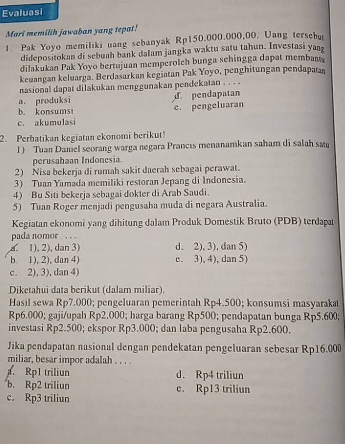 Evaluasi
Mari memilih jawaban yang tepat!
I. Pak Yoyo memiliki uang sebanyak Rp150.000.000,00, Uang tersebui
didepositokan di sebuah bank dalam jangka waktu satu tahun. Investasi yang
dilakukan Pak Yoyo bertujuan memperolch bunga schingga dapat membantu
keuangan keluarga. Berdasarkan kegiatan Pak Yoyo, penghitungan pendapatan
nasional dapat dilakukan menggunakan pendekatan . . . .
a. produksi d. pendapatan
b. konsumsi e. pengeluaran
c. akumulasi
2. Perhatikan kegiatan ekonomi berikut!
I) Tuan Daniel seorang warga negara Prancıs menanamkan saham di salah satu
perusahaan Indonesia.
2) Nisa bekerja di rumah sakit daerah sebagai perawat.
3) Tuan Yamada memiliki restoran Jepang di Indonesia.
4) Bu Siti bekerja sebagai dokter di Arab Saudi.
5) Tuan Roger menjadi pengusaha muda di negara Australia.
Kegiatan ekonomi yang dihitung dalam Produk Domestik Bruto (PDB) terdapat
pada nomor . . .
a. 1), 2), dan 3) d. 2), 3), dan 5)
b 1), 2), dan 4) e. 3), 4), dan 5)
c. 2), 3), dan 4)
Diketahui data berikut (dalam miliar).
Hasil sewa Rp7.000; pengeluaran pemerintah Rp4.500; konsumsi masyarakat
Rp6.000; gaji/upah Rp2.000; harga barang Rp500; pendapatan bunga Rp5.600;
investasi Rp2.500; ekspor Rp3.000; dan laba pengusaha Rp2.600.
Jika pendapatan nasional dengan pendekatan pengeluaran sebesar Rp16.000
miliar, besar impor adalah . . . .
a. Rp1 triliun d. Rp4 triliun
b. Rp2 triliun e. Rp13 triliun
c. Rp3 triliun