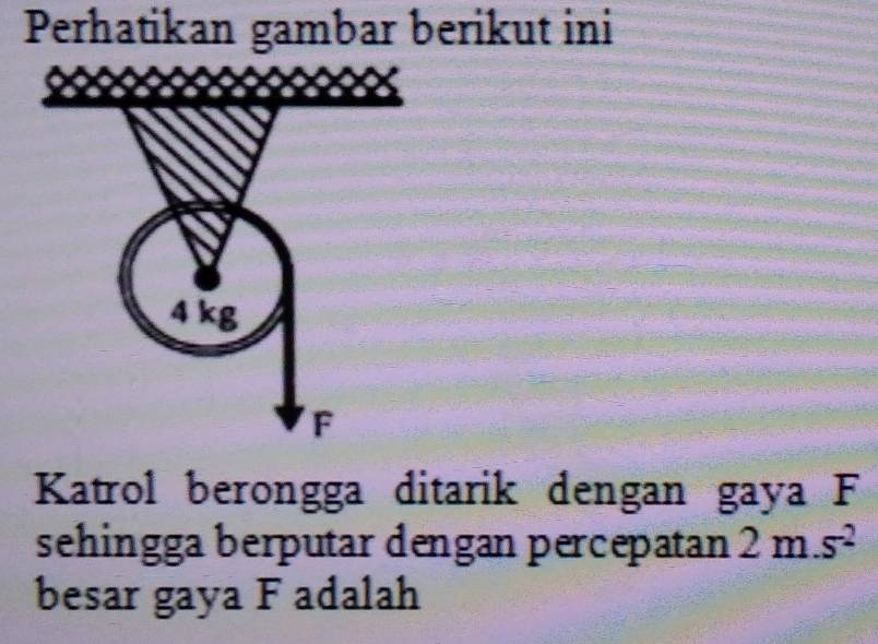 Perhatikan gambar berikut ini
4 kg
F
Katrol berongga ditarik dengan gaya F
sehingga berputar dengan percepatan 2m.s^2
besar gaya F adalah