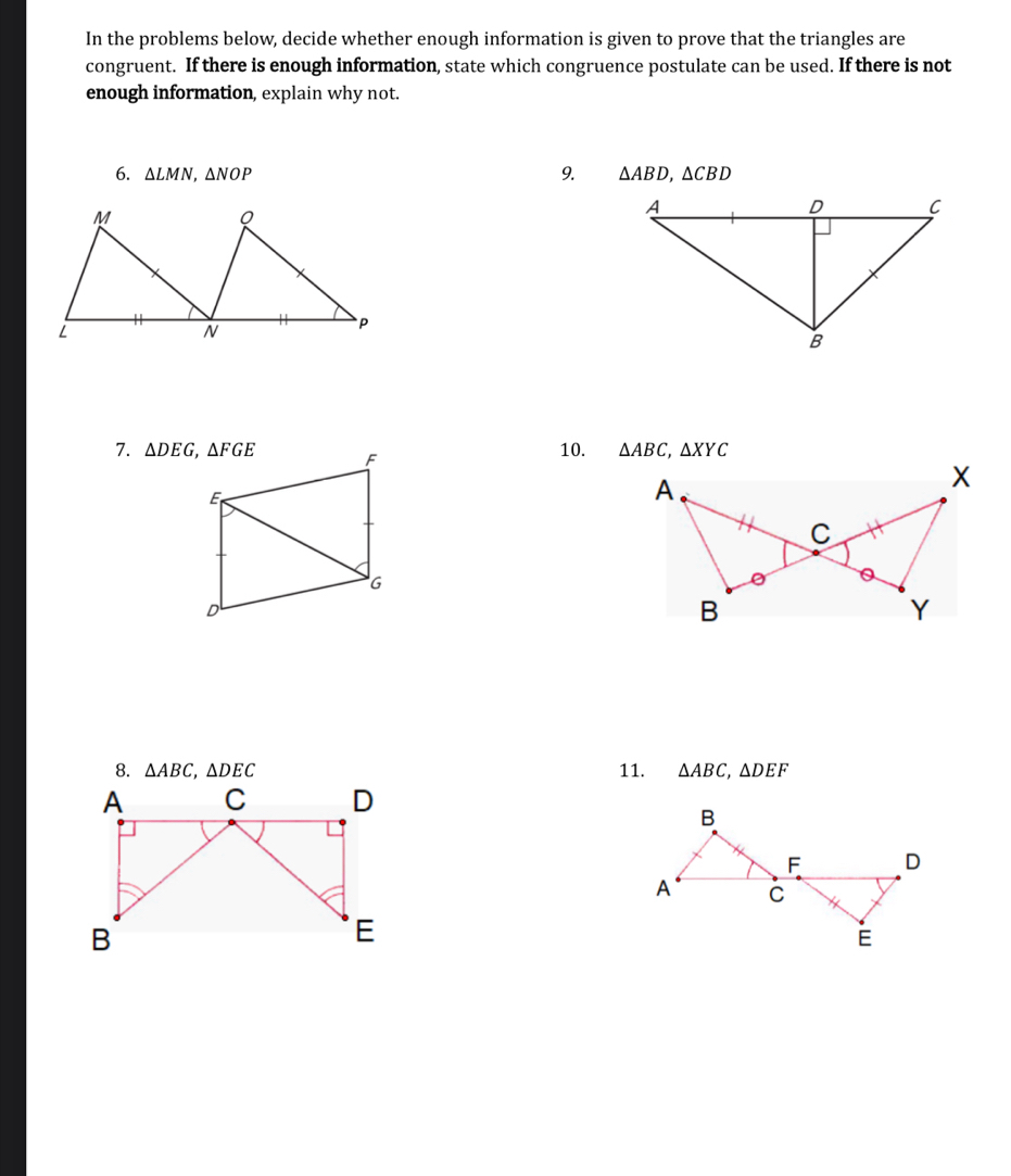 In the problems below, decide whether enough information is given to prove that the triangles are
congruent. If there is enough information, state which congruence postulate can be used. If there is not
enough information, explain why not.
9.
6. △ LMN,△ NOP △ ABD,△ CBD
7.  10. △ ABC,△ XYC
8. △ ABC,△ DEC 11. △ ABC,△ DEF