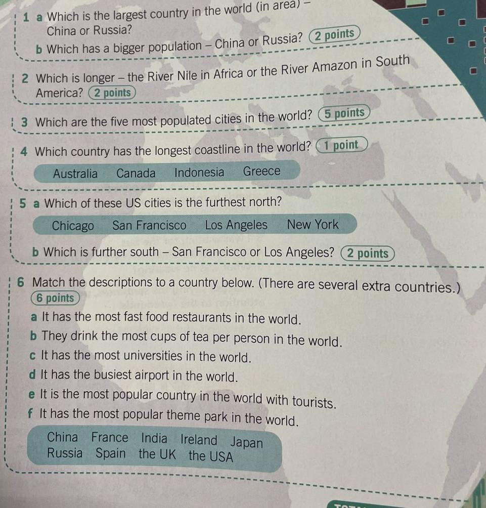 a Which is the largest country in the world (in area) -
China or Russia?
b Which has a bigger population - China or Russia? 2 points
2 Which is longer - the River Nile in Africa or the River Amazon in South
America?(2 points
3 Which are the five most populated cities in the world? 5 points
4 Which country has the longest coastline in the world? 1 point
Australia Canada Indonesia Greece
5 a Which of these US cities is the furthest north?
Chicago San Francisco Los Angeles New York
b Which is further south - San Francisco or Los Angeles? (2 points
6 Match the descriptions to a country below. (There are several extra countries.)
6 points
a It has the most fast food restaurants in the world.
b They drink the most cups of tea per person in the world.
c It has the most universities in the world.
d It has the busiest airport in the world.
e It is the most popular country in the world with tourists.
f It has the most popular theme park in the world.
China France India Ireland Japan
Russia Spain the UK the USA