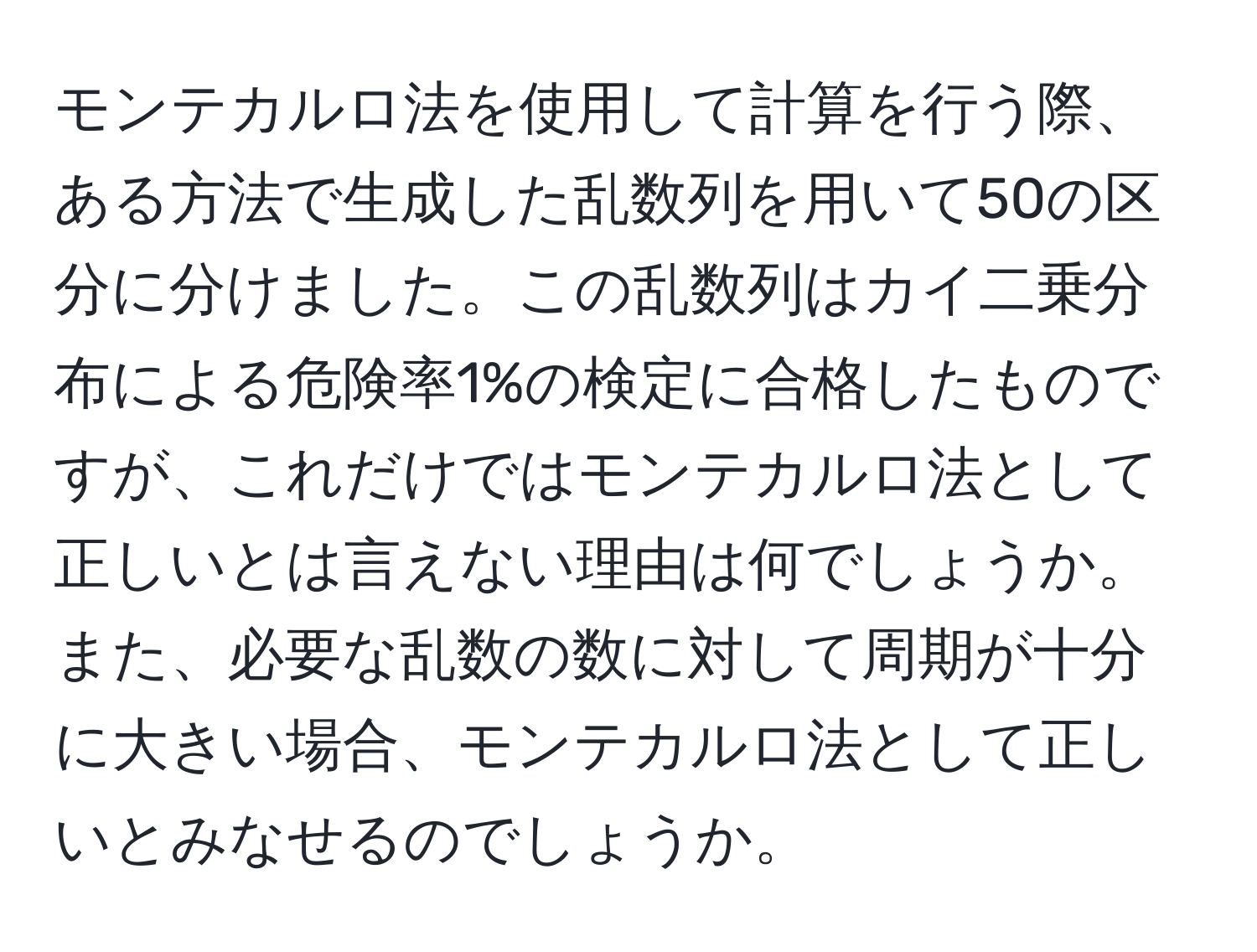 モンテカルロ法を使用して計算を行う際、ある方法で生成した乱数列を用いて50の区分に分けました。この乱数列はカイ二乗分布による危険率1%の検定に合格したものですが、これだけではモンテカルロ法として正しいとは言えない理由は何でしょうか。また、必要な乱数の数に対して周期が十分に大きい場合、モンテカルロ法として正しいとみなせるのでしょうか。