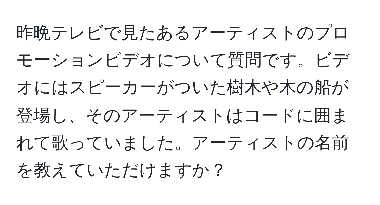 昨晩テレビで見たあるアーティストのプロモーションビデオについて質問です。ビデオにはスピーカーがついた樹木や木の船が登場し、そのアーティストはコードに囲まれて歌っていました。アーティストの名前を教えていただけますか？