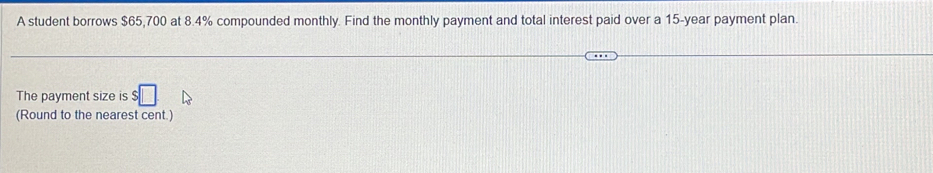 A student borrows $65,700 at 8.4% compounded monthly. Find the monthly payment and total interest paid over a 15-year payment plan. 
The payment size is $□
(Round to the nearest cent.)