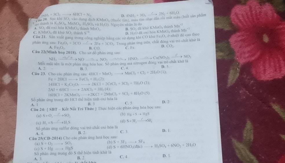 _2NH_3+3Cl_2to 6HCI+N_2. D.
Cău 20. Sục kh SO ,  vào dung dịch KMnO * (thuốc tim), màu tim nhạt dân rội mất màu (biết sản phẩm 4NH_3+3O_2xrightarrow C2N_2+6H_2O.
* Lo thành là K_2SO_4. MnSO_4H_2SO_4va H_2O) Nguyên nhân là do
A. SO_2 đā oxi hóa K MnO_4 , thành MnO_2 B. SO_2 KMnO thành Mn^(+2).
C. KMnO_4 dā khử SO_2 thành S^(th) D. H_2O đã khứ KMnO_4 thành Mn^(-3).
dā oxi hóa
Câu 21. Sân xuất gang trong công nghiệp bằng các sử dụng khí CO khứ Fe_2O_3 ở nhiệt độ cao theo
phán ứng sau: Fe_2O_3+3COto 2Fe+3CO_2 4  Trong phán ứng trên, chất đồng vai trò chất khử là
A. Fe_2O_3. B. CO. C. Fe. D. CO_2
Câu 22(Minh hoạ 2018). Cho sơ đồ phản ứng sau:
Mỗi mũi tên là một phân ứng hóa học. Số phân ứng mà nitrogen đóng vai trò chất khử là NH_3to NOto NOto NO_2to HNOxrightarrow .n(n-6)HNO_3to Cu(NO_3)_2xrightarrow I^2NO_2
A. 2. B. 3. C. 4. D. 5
Câu 23. Cho các phân ứng sau: 4HCl+MnO_2to MnCl_2+Cl_2+2H_2O(l):
Fe+2HClto FeCl_2+H_2(2);
14HCl+K_2Cr_2O_7 to 2KCl+2CrCl_3+3Cl_2+7H_2O(3);
2Al+6HClto 2AlCl_3+3H_2(4):
16HCl+2KMnO_4to 2KCl+2MnCl_2+5Cl_2+8H_2O(5).
Số phân ứng trong đó HC1 thể hiện tính oxi hóa là D. 2
A. 1 B. 3 C. 5
Câu 24:  SBT - Kết Nổi Tri Thức  Thực hiện các phản ứng hóa học sau:
(a) S+O_2to SO_2 (b) Hg+Sto HgS
(c) H_2+Sto H_2S (d) S+3F_2to SF_a
Số phản ứng sulfur đóng vai trò chất oxi hóa là
A. 4. B. 2. C. 3. D. 1.
Câu 25(CD-2014) Cho các phản ứng hoá học sau:
(a) S+O_2to SO_2 (b) S+3F_2to SF_6
(c) S+Hgto HgS (d) S+6HNO_3(dAc)to H_2SO_4+6NO_2+2H_2O
Sô phản ứng trong đó S thể hiện tính khứ là
A. 3. B. 2. C. 4. D. 1