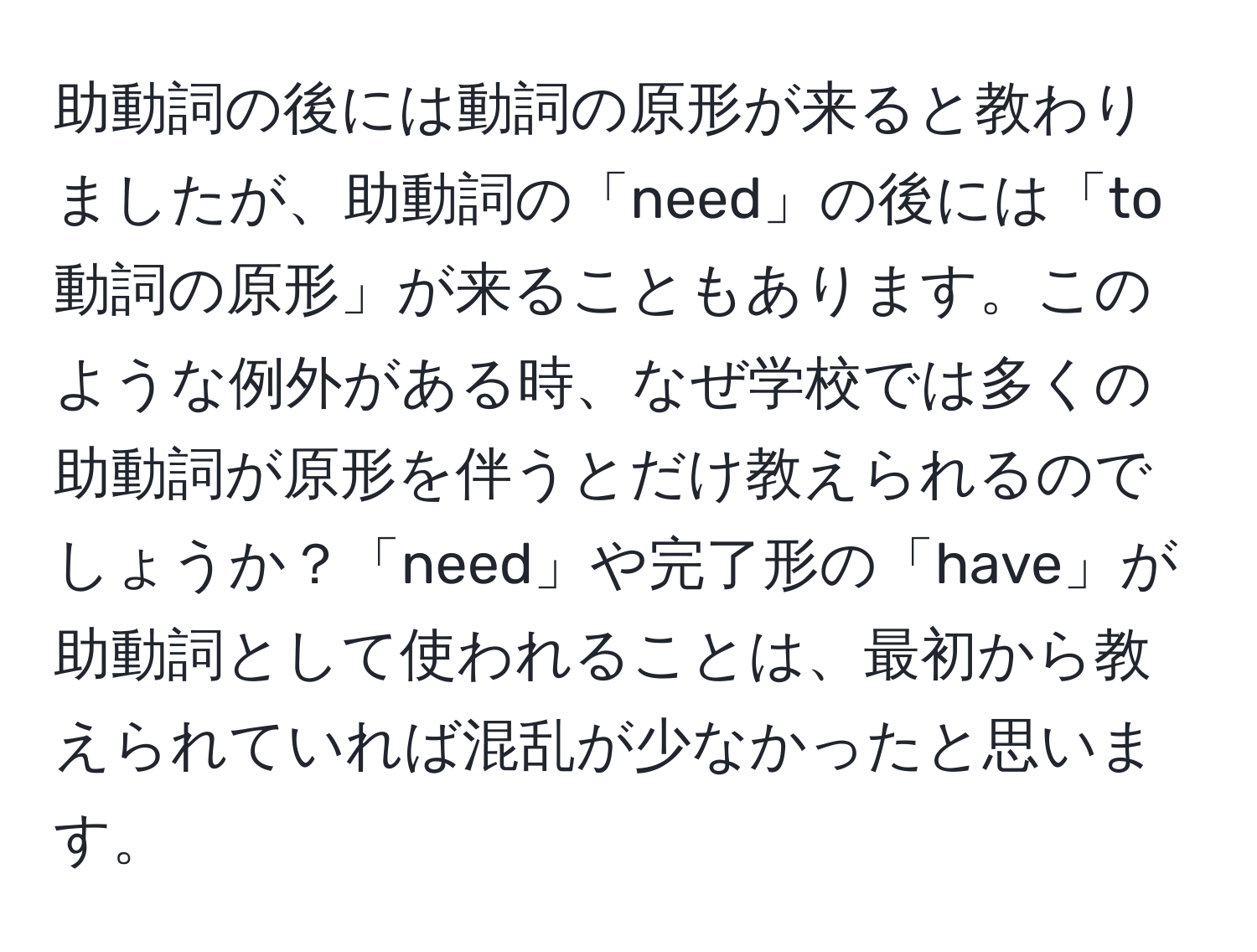 助動詞の後には動詞の原形が来ると教わりましたが、助動詞の「need」の後には「to 動詞の原形」が来ることもあります。このような例外がある時、なぜ学校では多くの助動詞が原形を伴うとだけ教えられるのでしょうか？「need」や完了形の「have」が助動詞として使われることは、最初から教えられていれば混乱が少なかったと思います。