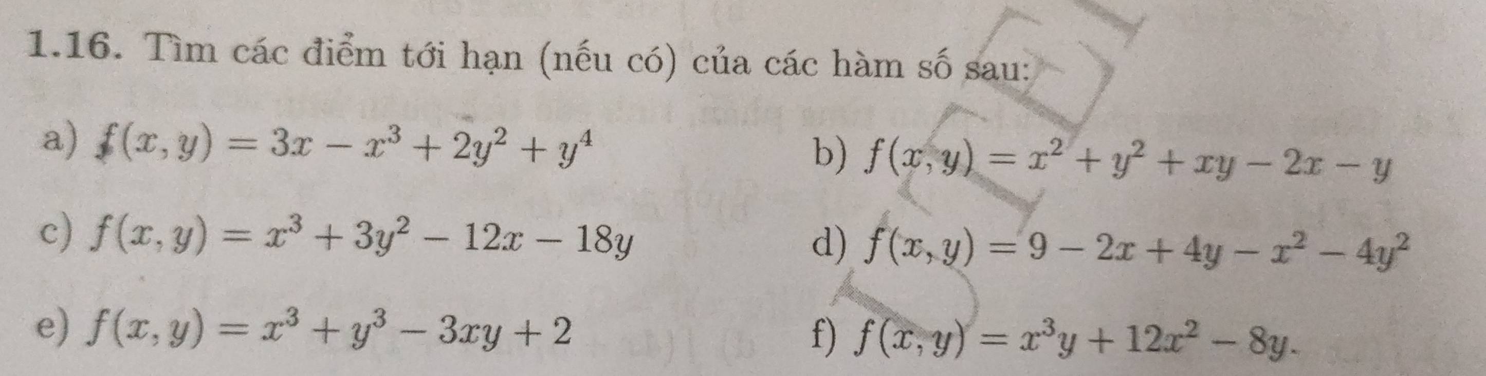 Tìm các điểm tới hạn (nếu có) của các hàm số sau: 
a) f(x,y)=3x-x^3+2y^2+y^4 b) f(x,y)=x^2+y^2+xy-2x-y
c) f(x,y)=x^3+3y^2-12x-18y d) f(x,y)=9-2x+4y-x^2-4y^2
e) f(x,y)=x^3+y^3-3xy+2
f) f(x,y)=x^3y+12x^2-8y.