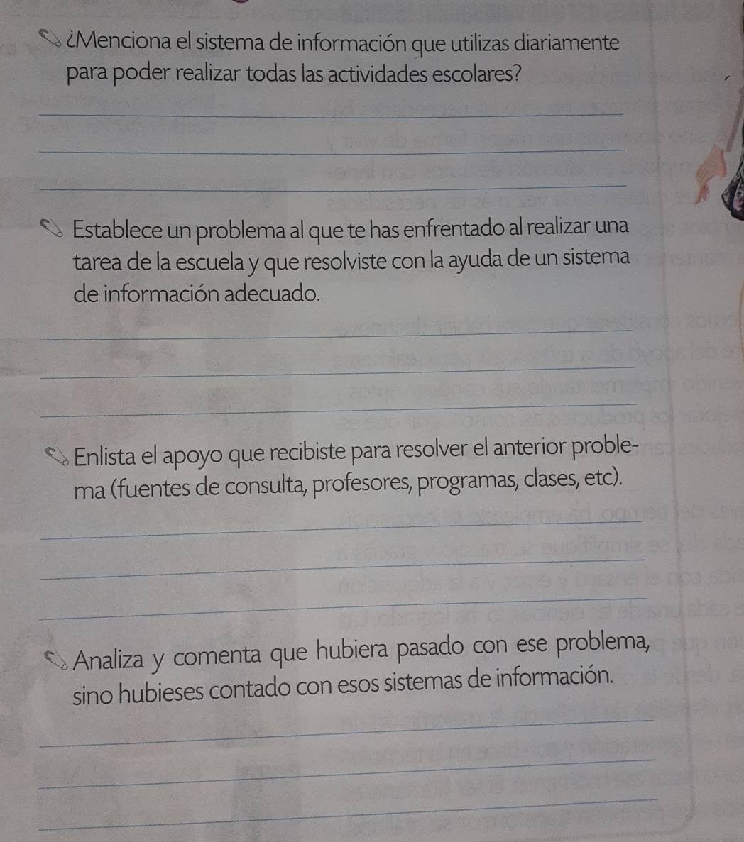 ¿Menciona el sistema de información que utilizas diariamente 
para poder realizar todas las actividades escolares? 
_ 
_ 
_ 
Establece un problema al que te has enfrentado al realizar una 
tarea de la escuela y que resolviste con la ayuda de un sistema 
de información adecuado. 
_ 
_ 
_ 
Enlista el apoyo que recibiste para resolver el anterior proble- 
ma (fuentes de consulta, profesores, programas, clases, etc). 
_ 
_ 
_ 
Analiza y comenta que hubiera pasado con ese problema, 
sino hubieses contado con esos sistemas de información. 
_ 
_ 
_