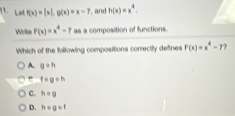 Let f(x)=|x|, g(x)=x=7 , and h(x)=x^4. 
Write F(x)=x^4-7 as a composition of functions.
Which of the following compositions correctly defines F(x)=x^4-7 ?
A. g e h
B f e ge h
C、 heg
D.he g e f