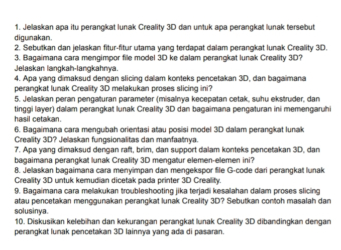 Jelaskan apa itu perangkat lunak Creality 3D dan untuk apa perangkat lunak tersebut 
digunakan. 
2. Sebutkan dan jelaskan fitur-fitur utama yang terdapat dalam perangkat lunak Creality 3D. 
3. Bagaimana cara mengimpor file model 3D ke dalam perangkat lunak Creality 3D? 
Jelaskan langkah-langkahnya. 
4. Apa yang dimaksud dengan slicing dalam konteks pencetakan 3D, dan bagaimana 
perangkat lunak Creality 3D melakukan proses slicing ini? 
5. Jelaskan peran pengaturan parameter (misalnya kecepatan cetak, suhu ekstruder, dan 
tinggi layer) dalam perangkat lunak Creality 3D dan bagaimana pengaturan ini memengaruhi 
hasil cetakan. 
6. Bagaimana cara mengubah orientasi atau posisi model 3D dalam perangkat lunak 
Creality 3D? Jelaskan fungsionalitas dan manfaatnya. 
7. Apa yang dimaksud dengan raft, brim, dan support dalam konteks pencetakan 3D, dan 
bagaimana perangkat lunak Creality 3D mengatur elemen-elemen ini? 
8. Jelaskan bagaimana cara menyimpan dan mengekspor file G-code dari perangkat lunak 
Creality 3D untuk kemudian dicetak pada printer 3D Creality. 
9. Bagaimana cara melakukan troubleshooting jika terjadi kesalahan dalam proses slicing 
atau pencetakan menggunakan perangkat lunak Creality 3D? Sebutkan contoh masalah dan 
solusinya. 
10. Diskusikan kelebihan dan kekurangan perangkat lunak Creality 3D dibandingkan dengan 
perangkat lunak pencetakan 3D lainnya yang ada di pasaran.