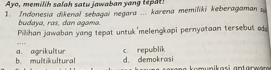 Ayo, memilih salah satu jawaban yang tepat!
1. Indonesia dikenal sebagai negara ... karena memiliki keberagaman sự
budaya, ras, dan agama.
Pilihan jawaban yang tepat untuk melengkapi pernyataan tersebut add
…
a. agrikultur c. republik
b. multikultural d. demokrasi