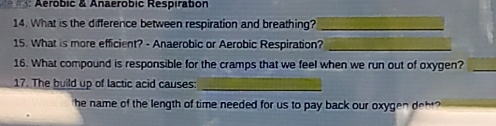 Aerobic & Anaerobic Respiration 
14. What is the difference between respiration and breathing?_ 
15. What is more efficient? - Anaerobic or Aerobic Respiration?_ 
16. What compound is responsible for the cramps that we feel when we run out of oxygen?_ 
17. The build up of lactic acid causes:_ 
he name of the length of time needed for us to pay back our oxygen deht?