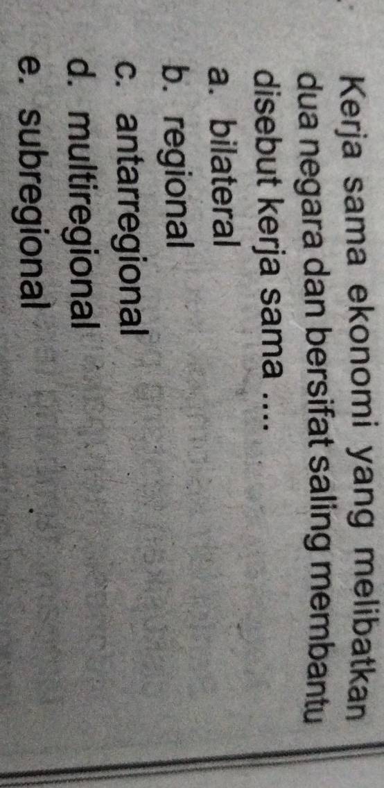 Kerja sama ekonomi yang melibatkan
dua negara dan bersifat saling membantu
disebut kerja sama ....
a. bilateral
b. regional
c. antarregional
d. multiregional
e. subregional
