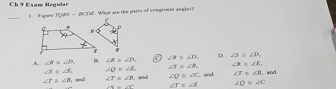 Ch 9 Exam Regular
_1. Figure TQRSsim BCDE. What are the pairs of congruent angles?
A. ∠ R≌ ∠ D, B. ∠ R≌ ∠ D, ∠ R≌ ∠ D, D. ∠ S≌ ∠ D,
∠ S≌ ∠ E,
∠ Q≌ ∠ E,
∠ S≌ ∠ B,
∠ R≌ ∠ E,
∠ T≌ ∠ B ,and ∠ T≌ ∠ B , and ∠ Q≌ ∠ C , and ∠ T≌ ∠ B , and
∠ S=∠ C
∠ T≌ ∠ E
∠ Q≌ ∠ C