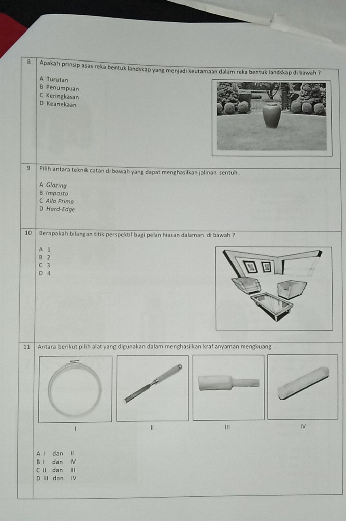 Apakah prinsip asas reka bentuk landskap yang menjadi keutamaan dalam reka bentuk landskap di bawah ?
A Turutan
B Penumpuan
C Keringkasan
D Keanekaan
9 Pilih antara teknik catan di bawah yang dapat menghasilkan jalinan sentuh
A Glazing
B Impasto
C Alla Prima
D Hard-Edge
10 Berapakah bilangan titik perspektif bagi pelan hiasan dalaman di bawah ?
A 1
B 2
C 3
D 4
11 Antara berikut pilih alat yang digunakan dalam menghasilkan kraf anyaman mengkuang
1
I
A l dan II
B I dan IV
C I dan II
D III dan IV