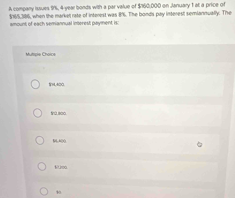 A company issues 9%, 4-year bonds with a par value of $160,000 on January 1 at a price of
$165,386, when the market rate of interest was 8%. The bonds pay interest semiannually. The
amount of each semiannual interest payment is:
Multiple Choice
$14,400.
$12,800.
$6,400.
$7,200.
$o.