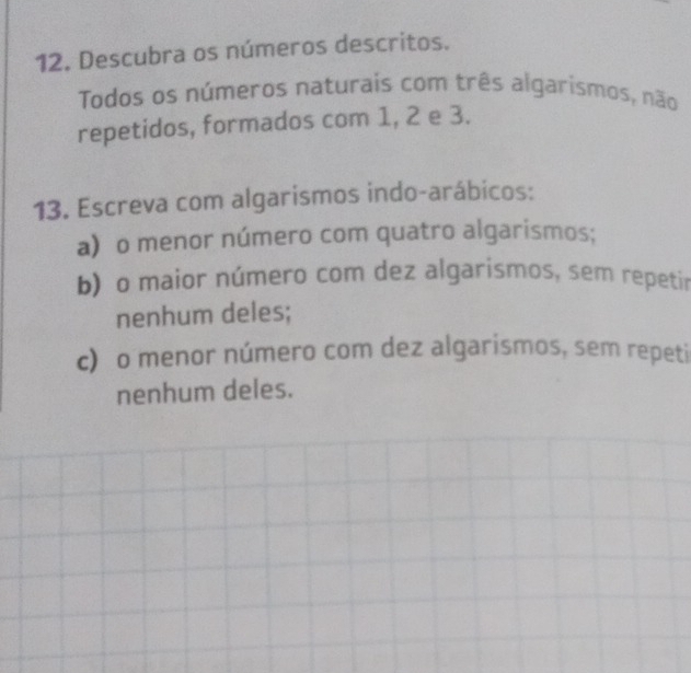 Descubra os números descritos. 
Todos os números naturais com três algarismos, não 
repetidos, formados com 1, 2 e 3. 
13. Escreva com algarismos indo-arábicos: 
a) o menor número com quatro algarismos; 
b) o maior número com dez algarismos, sem repetir 
nenhum deles; 
c) o menor número com dez algarismos, sem repeti 
nenhum deles.