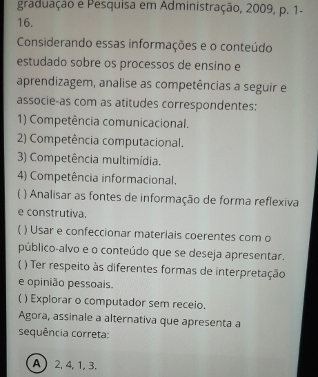 graduação e Pesquisa em Administração, 2009, p. 1-
16.
Considerando essas informações e o conteúdo
estudado sobre os processos de ensino e
aprendizagem, analise as competências a seguir e
associe-as com as atitudes correspondentes:
1) Competência comunicacional.
2) Competência computacional.
3) Competência multimídia.
4) Competência informacional.
) Analisar as fontes de informação de forma reflexiva
e construtiva.
) Usar e confeccionar materiais coerentes com o
público-alvo e o conteúdo que se deseja apresentar.
) Ter respeito às diferentes formas de interpretação
e opinião pessoais.
C ) Explorar o computador sem receio.
Agora, assinale a alternativa que apresenta a
sequência correta:
A 2, 4, 1, 3.