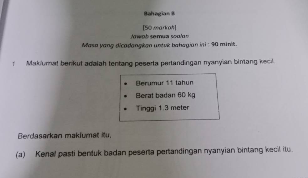 Bahagian B 
[50 markah] 
Jawab semua soalan 
Masa yang dicadangkan untuk bahagian ini : 90 minit. 
1 Maklumat berikut adalah tentang peserta pertandingan nyanyian bintang kecil. 
Berumur 11 tahun 
Berat badan 60 kg
Tinggi 1.3 meter
Berdasarkan maklumat itu, 
(a) Kenal pasti bentuk badan peserta pertandingan nyanyian bintang kecil itu.