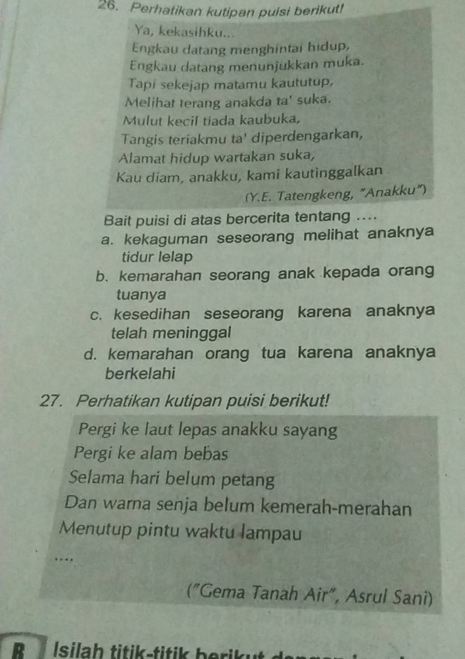 Perhatikan kutipan puisi berikut! 
Ya, kekasihku... 
Engkau datang menghintai hidup, 
Engkau datang menunjukkan muka. 
Tapí sekejap matamu kaututup, 
Melihat terang anakda ta' suka. 
Mulut kecil tiada kaubuka, 
Tangis teriakmu ta' diperdengarkan, 
Alamat hidup wartakan suka, 
Kau diam, anakku, kami kautinggalkan 
(Y.E. Tatengkeng, "Anakku") 
Bait puisi di atas bercerita tentang .... 
a. kekaguman seseorang melihat anaknya 
tidur lelap 
b. kemarahan seorang anak kepada orang 
tuanya 
c. kesedihan seseorang karena anaknya 
telah meninggal 
d. kemarahan orang tua karena anaknya 
berkelahi 
27. Perhatikan kutipan puisi berikut! 
Pergi ke laut lepas anakku sayang 
Pergi ke alam bebas 
Selama hari belum petang 
Dan warna senja belum kemerah-merahan 
Menutup pintu waktu lampau 
… . 
("Gema Tanah Air", Asrul Sani) 
B Isila h titik -titik berik u