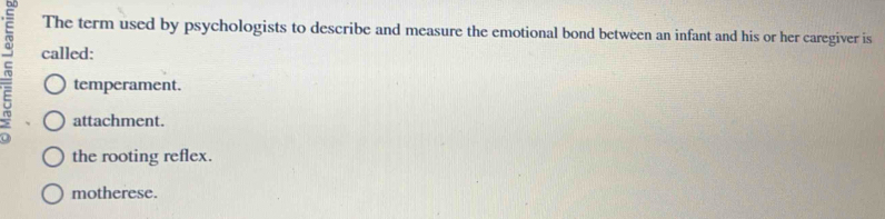 The term used by psychologists to describe and measure the emotional bond between an infant and his or her caregiver is
~ called:
temperament.
attachment.
the rooting reflex.
motherese.