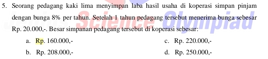 Seorang pedagang kaki lima menyimpan laba hasil usaha di koperasi simpan pinjam
dengan bunga 8% per tahun. Setelah 1 tahun pedagang tersebut menerima bunga sebesar
Rp. 20.000,-. Besar simpanan pedagang tersebut di koperasi sebesar:
a. Rp. 160.000,- c. Rp. 220.000,-
b. Rp. 208.000,- d. Rp. 250.000,-