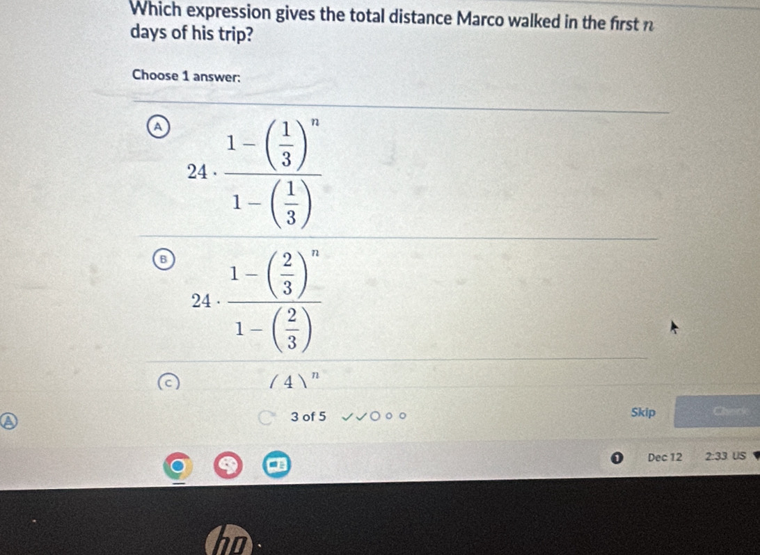 Which expression gives the total distance Marco walked in the first n
days of his trip?
Choose 1 answer:
24· frac 1-( 1/3 )^n1-( 1/3 )
□
2 1· frac 1-beginpmatrix  2/3 end(pmatrix)^n1-beginpmatrix  2/3 endpmatrix 
= □ /□  
/4)^n
3 of 5 Skip a
Dec 12 2:33 US