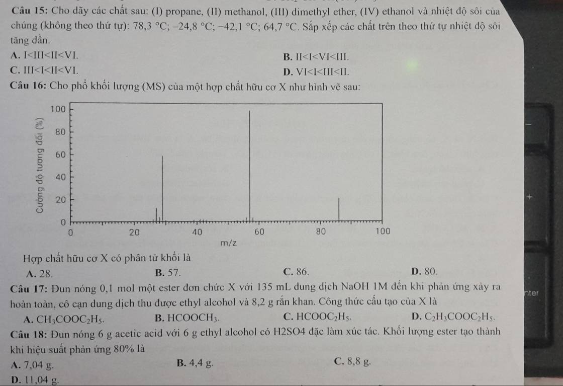 Cho dãy các chất sau: (I) propane, (II) methanol, (III) dimethyl ether, (IV) ethanol và nhiệt độ sôi của
chúng (không theo thứ tu):78,3°C; -24, 8°C; -42, 1°C; 64,7°C. Sắp xếp các chất trên theo thứ tự nhiệt độ sôi
tăng dần.
A. I . B. II .
C. III . D. VI . 
Câu 16: Cho phổ khối lượng (MS) của một hợp chất hữu cơ X như hình vẽ sau:
Hợp chất hữu cơ X có phân tử khối là
A. 28. B. 57. C. 86. D. 80.
Câu 17: Đun nóng 0, 1 mol một ester đơn chức X với 135 mL dung dịch NaOH 1M đến khi phản ứng xảy ra nter
hoàn toàn, cô cạn dung dịch thu được ethyl alcohol và 8,2 g rắn khan. Công thức cấu tạo của X là
A. CH_3COOC_2H_5. B. HCOOCH_3. C. HCOOC_2H_5. D. C_2H_3COOC_2H_5. 
Câu 18: Đun nóng 6 g acetic acid với 6 g ethyl alcohol có H2SO4 đặc làm xúc tác. Khối lượng ester tạo thành
khi hiệu suất phản ứng 80% là
A. 7,04 g. B. 4,4 g. C. 8,8 g.
D. 11,04 g.