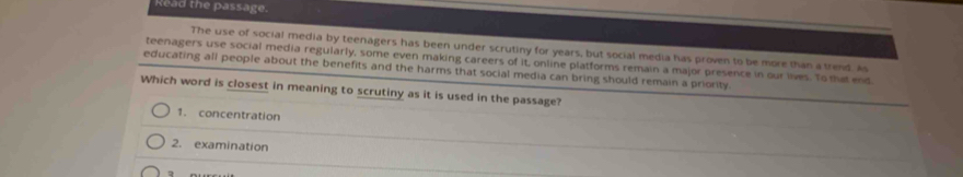 Read the passage.
The use of social media by teenagers has been under scrutiny for years, but social media has proven to be more than a trend. As
teenagers use social media regularly, some even making careers of it, online platforms remain a major presence in our lives. To that end
educating all people about the benefits and the harms that social media can bring should remain a priority.
Which word is closest in meaning to scrutiny as it is used in the passage?
1. concentration
2. examination