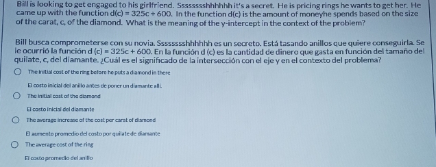 Bill is looking to get engaged to his girlfriend. Sssssssshhhhhh it's a secret. He is pricing rings he wants to get her. He
came up with the function d(c)=325c+600. In the function d(c) is the amount of moneyhe spends based on the size
of the carat, c, of the diamond. What is the meaning of the y-intercept in the context of the problem?
Bill busca comprometerse con su novia. Sssssssshhhhhh es un secreto. Está tasando anillos que quiere conseguirla. Se
le ocurrió la función d (c)=325c+600. En la función d (c) es la cantidad de dinero que gasta en función del tamaño del
quilate, c, del diamante. ¿Cuál es el significado de la intersección con el eje y en el contexto del problema?
The initial cost of the ring before he puts a diamond in there
El costo inicial del anillo antes de poner un diamante allí
The initial cost of the diamond
El costo inicial del diamante
The average increase of the cost per carat of diamond
El aumento promedio del costo por quilate de diamante
The average cost of the ring
El costo promedio del anillo