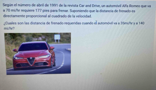 Según el número de abril de 1991 de la revista Car and Drive, un automóvil Alfa Romeo que va 
a 70 mi/hr requiere 177 pies para frenar. Suponiendo que la distancia de frenado es 
directamente proporcional al cuadrado de la velocidad. 
¿Cuales son las distancia de frenado requeridas cuando el automóvil va a 35mi/hr y a 140
mi/hr?