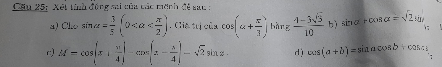 Xét tính đúng sai của các mệnh đề sau :
a) Cho sin alpha = 3/5 (0 . Giá trị của cos (alpha + π /3 ) bằng  (4-3sqrt(3))/10  b) sin alpha +cos alpha =sqrt(2)sin
c) M=cos (x+ π /4 )-cos (x- π /4 )=sqrt(2)sin x·
d) cos (a+b)=sin acos b+cos a