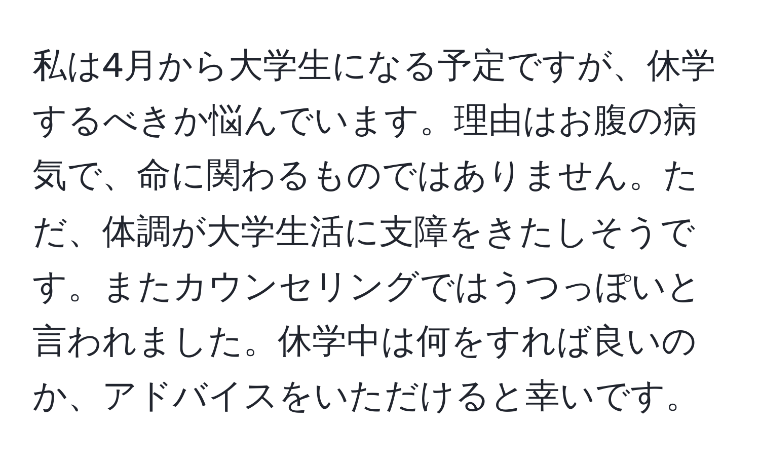 私は4月から大学生になる予定ですが、休学するべきか悩んでいます。理由はお腹の病気で、命に関わるものではありません。ただ、体調が大学生活に支障をきたしそうです。またカウンセリングではうつっぽいと言われました。休学中は何をすれば良いのか、アドバイスをいただけると幸いです。