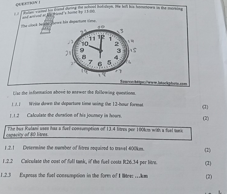 1.1 Rulani visited his friend during the l holidays. He left his hometown in the morning
and arrived at ws friend's home by 15:00. 
The clock be ow hows his departure time.
non
Source:https://www.istockphoto.com
Use the information above to answer the following questions.
J.J.1 Write down the departure time using the 12-hour format (2)
1.1.2 Calculate the duration of his journey in hours. (2)
The bus Rulani uses has a fuel consumption of 13.4 litres per 100km with a fuel tank
capacity of 80 litres.
1.2.1 Determine the number of litres required to travel 400km. (2)
1.2.2 Calculate the cost of full tank, if the fuel costs R26.34 per litre. (2)
1.2.3 Express the fuel consumption in the form of 1 litre: .km (2)