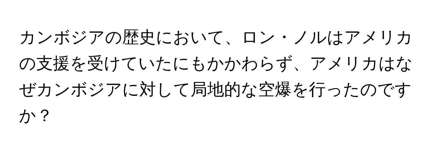 カンボジアの歴史において、ロン・ノルはアメリカの支援を受けていたにもかかわらず、アメリカはなぜカンボジアに対して局地的な空爆を行ったのですか？