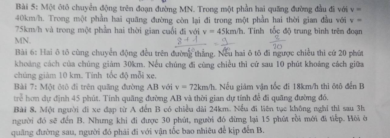 Một ôtô chuyền động trên đoạn đường MN. Trong một phần hai quãng đường đầu đi với v=
40km/h. Trong một phần hai quãng đường còn lại đi trong một phần hai thời gian đầu với v=
75km/h và trong một phần hai thời gian cuối đi với v=45km/h 1. Tính tốc độ trung bình trên đoạn
MN. 
Bài 6: Hai ô tô cùng chuyển động đều trên đường thẳng. Nếu hai ô tô đi ngược chiều thì cứ 20 phút 
khoảng cách của chúng giảm 30km. Nếu chúng đi cùng chiều thì cứ sau 10 phút khoảng cách giữa 
chúng giảm 10 km. Tính tốc độ mỗi xe. 
Bài 7: Một ôtô đi trên quãng đường AB với v=72km/h. Nếu giảm vận tốc đi 18km/h thì ôtô đến B 
trể hơn dự định 45 phút. Tính quãng đường AB và thời gian dự tính để đi quãng đường đó. 
Bài 8. Một người đi xe đạp từ A đến B có chiều dài 24km. Nếu đi liên tục không nghi thì sau 3h 
người đó sẽ đến B. Nhưng khi đi được 30 phút, người đó dừng lại 15 phút rồi mới đi tiếp. Hỏi ở 
quãng đường sau, người đó phải đi với vận tốc bao nhiêu để kịp đến B.