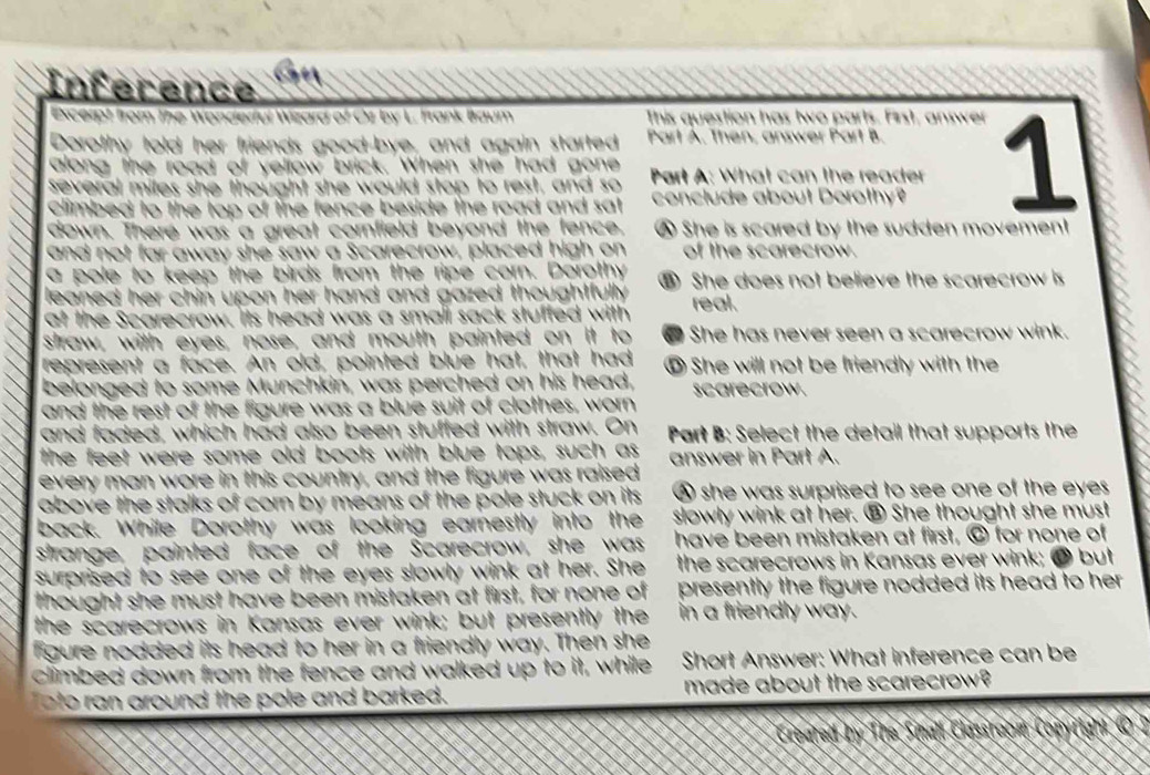 Inference  
Excerpt from The Wonderful Wizard of Oz by L. Frank Braum This question has two parts. First, answer
Dorothy told her friends good-bye, and again started Part A. Then, answer Part B.
several miles she thought she would stop to rest, and so  Part A: What can the reader 1
along the road of vellow brick. When she had gone
Climbed to the top of the fence beside the road and sat conclude about Dorothy?
down. There was a great cornfield beyond the fence. She is scared by the sudden movement
and not far away she saw a Scarecrow, placed high on of the scarecrow.
a pole to keep the birds from the ripe corn. Dorothy ⑧ She does not believe the scarecrow is
leaned her chin upon her hand and gazed thoughtfully .
at the Scarecrow. its head was a small sack stuffed with real.
straw, with eyes, nose, and mouth painted on it to She has never seen a scarecrow wink.
represent a face. An old, pointed blue hat, that had ⑩ She will not be friendly with the
belonged to some Munchkin, was perched on his head, scarecrow.
and the rest of the figure was a blue suit of clothes, worn
and faded, which had also been stuffed with straw. On
the feet were some old boots with blue tops, such as Part B: Select the detail that supports the
every man wore in this country, and the figure was raised answer in Part A.
above the stalks of corn by means of the pole stuck on its A she was surprised to see one of the eyes 
back. While Dorothy was looking earnestly into the slowly wink at her. ③ She thought she must
strange, painted face of the Scarecrow, she was have been mistaken at first, © for none of
surprised to see one of the eyes slowly wink at her. She the scarecrows in Kansas ever wink; ● but
thought she must have been mistaken at first, for none of presently the figure nodded its head to her .
the scarecrows in Kansas ever wink; but presently the in a friendly way.
figure nodded its head to her in a friendly way. Then she
climbed down from the fence and walked up to it, while Short Answer: What inference can be
oto ran around the pole and barked. made about the scarecrow?
Creared by The Small Classraom Conyriahi O