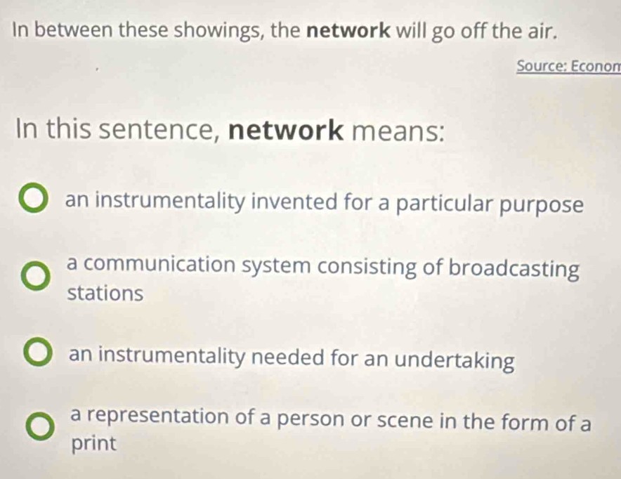 In between these showings, the network will go off the air.
Source: Econon
In this sentence, network means:
an instrumentality invented for a particular purpose
a communication system consisting of broadcasting
stations
an instrumentality needed for an undertaking
a representation of a person or scene in the form of a
print