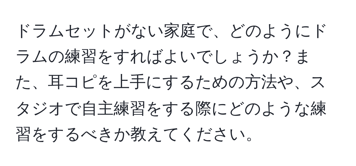 ドラムセットがない家庭で、どのようにドラムの練習をすればよいでしょうか？また、耳コピを上手にするための方法や、スタジオで自主練習をする際にどのような練習をするべきか教えてください。