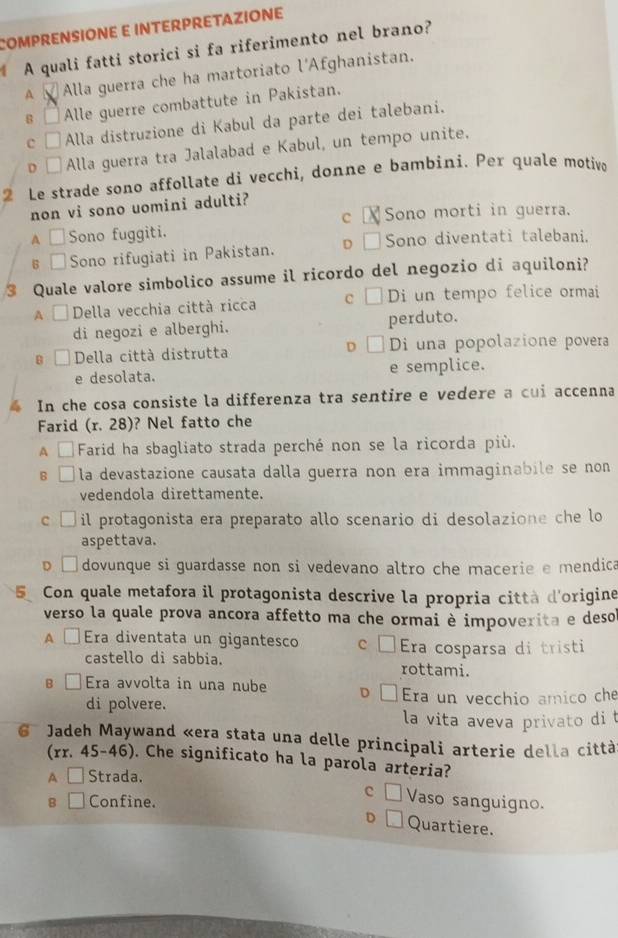 COMPRENSIONE E INTERPRETAZIONE
A quali fatti storici si fa riferimento nel brano?
A Alla guerra che ha martoriato l'Afghanistan.
s □ Alle guerre combattute in Pakistan.
c □ Alla distruzione di Kabul da parte dei talebani.
o □ Alla guerra tra Jalalabad e Kabul, un tempo unite.
2 Le strade sono affollate di vecchi, donne e bambini. Per quale motivo
non vi sono uomini adulti?
c Sono morti in guerra.
A □ Sono fuggiti.
6 □ Sono rifugiati in Pakistan. D Sono diventati talebani.
3 Quale valore simbolico assume il ricordo del negozio di aquiloni?
A □ Della vecchia città ricca c Di un tempo felice ormai
di negozi e alberghi. perduto.
B Della città distrutta D Di una popolazione povera
e desolata. e semplice.
In che cosa consiste la differenza tra sentire e vedere a cui accenna
Farid (r. 28)? Nel fatto che
A □  Farid ha sbagliato strada perché non se la ricorda più.
B la devastazione causata dalla guerra non era immaginabile se non 
vedendola direttamente.
c □ il protagonista era preparato allo scenario di desolazione che lo
aspettava.
D □ dovunque si guardasse non si vedevano altro che macerie e mendica
Con quale metafora il protagonista descrive la propria città d'origine
verso la quale prova ancora affetto ma che ormai è impoverita e deso
A □Era diventata un gigantesco c Era cosparsa di tristi
castello di sabbia. rottami.
B Era avvolta in una nube D Era un vecchio amico che
di polvere.
la vita aveva privato di t
6 Jadeh Maywand «era stata una delle principali arterie della città
(rr. 45-46). Che significato ha la parola arteria?
▲ □ Strada.
B □ Confine.
c Vaso sanguigno.
D Quartiere.