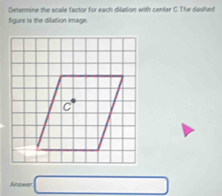 Determine the scale factor for each dilation with center C.The dashed 
figure is the dilation image.
C
Anene=□