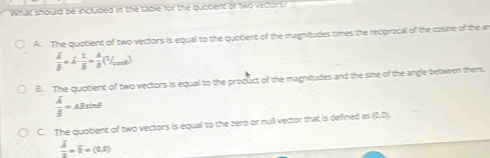 What should be included in the table for the quobent of two vectors:
A. The quotient of two vectors is equal to the quotient of the magnitudes times the reciprocal of the casine of the an
frac overline Aoverline B=overline A-frac 1overline B= A/B (1/cos θ )
B. The quotient of two vectors is equal to the product of the magnitudes and the sine of the angle between them.
frac overline Aoverline B=_ ABsin θ 
C. The quotient of two vectors is equal to the zero or nuill vector that is defined as (0,0).
frac overline Aoverline n=overline 0=(0,0)